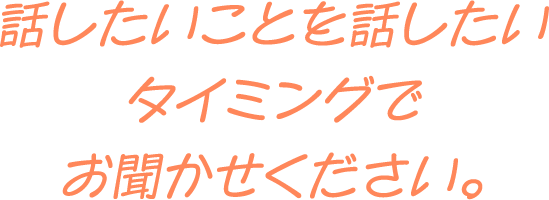 話したいことを話したいタイミングでお聞かせください。